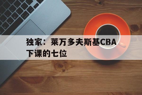 独家:莱万多夫斯基CBA下课的七位(莱万多夫斯基宣布离开巴萨) 独家:莱万多夫斯基CBA下课的七位(莱万多夫斯基宣布离开巴萨)